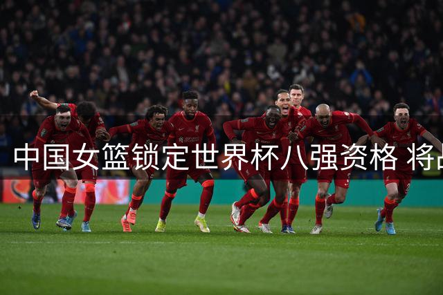 中国女篮锁定世界杯八强资格 将战意大利争小组次席